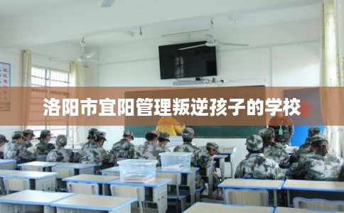 洛阳市宜阳管理叛逆孩子的学校 洛阳市宜阳管理叛逆孩子的学校