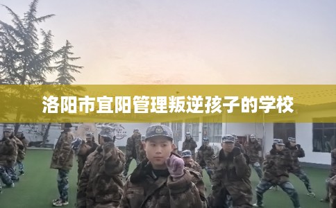 洛阳市宜阳管理叛逆孩子的学校 洛阳市宜阳管理叛逆孩子的学校