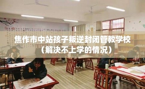 焦作市中站孩子叛逆封闭管教学校(解决不上学的情况) 焦作市中站孩子叛逆封闭管教学校(解决不上学的情况)