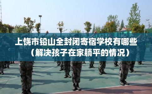 上饶市铅山全封闭寄宿学校有哪些(解决孩子在家躺平的情况) 上饶市铅山全封闭寄宿学校有哪些(解决孩子在家躺平的情况)