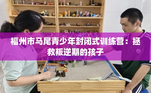 福州市马尾青少年封闭式训练营：拯救叛逆期的孩子