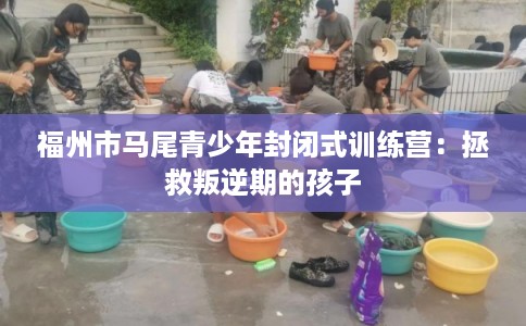 福州市马尾青少年封闭式训练营：拯救叛逆期的孩子