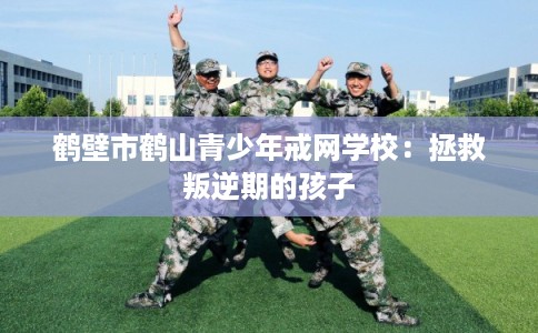 鹤壁市鹤山青少年戒网学校:拯救叛逆期的孩子 鹤壁市鹤山青少年戒网学校:拯救叛逆期的孩子