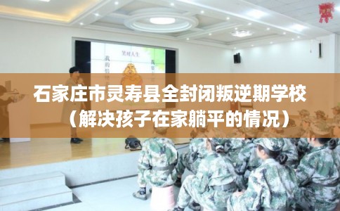 石家庄市灵寿县全封闭叛逆期学校(解决孩子在家躺平的情况) 石家庄市灵寿县全封闭叛逆期学校(解决孩子在家躺平的情况)