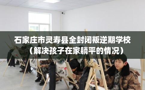 石家庄市灵寿县全封闭叛逆期学校(解决孩子在家躺平的情况) 石家庄市灵寿县全封闭叛逆期学校(解决孩子在家躺平的情况)