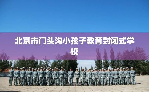 北京市门头沟小孩子教育封闭式学校 北京市门头沟小孩子教育封闭式学校