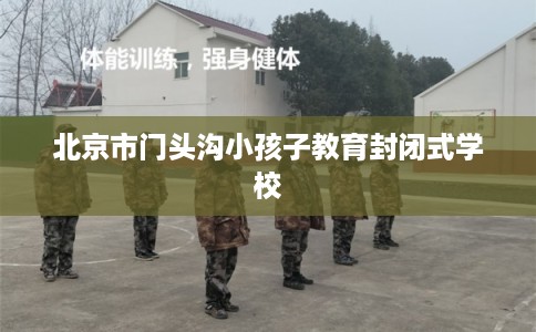 北京市门头沟小孩子教育封闭式学校 北京市门头沟小孩子教育封闭式学校