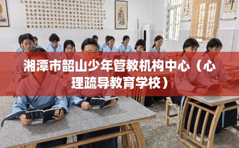 湘潭市韶山少年管教机构中心(心理疏导教育学校) 湘潭市韶山少年管教机构中心(心理疏导教育学校)