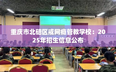 重庆市北碚区戒网瘾管教学校:2025年招生信息公布 重庆市北碚区戒网瘾管教学校:2025年招生信息公布