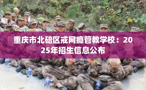 重庆市北碚区戒网瘾管教学校:2025年招生信息公布 重庆市北碚区戒网瘾管教学校:2025年招生信息公布