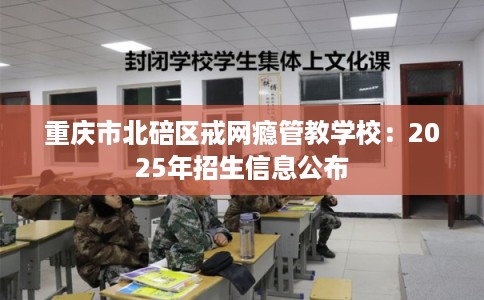 重庆市北碚区戒网瘾管教学校:2025年招生信息公布 重庆市北碚区戒网瘾管教学校:2025年招生信息公布