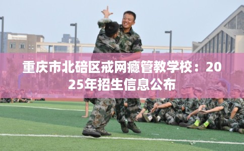 重庆市北碚区戒网瘾管教学校:2025年招生信息公布 重庆市北碚区戒网瘾管教学校:2025年招生信息公布