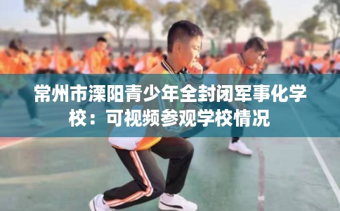 常州市溧阳青少年全封闭军事化学校:可视频参观学校情况 常州市溧阳青少年全封闭军事化学校:可视频参观学校情况