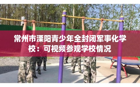 常州市溧阳青少年全封闭军事化学校:可视频参观学校情况 常州市溧阳青少年全封闭军事化学校:可视频参观学校情况