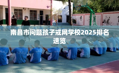 南昌市问题孩子戒网学校2025排名速览 南昌市问题孩子戒网学校2025排名速览