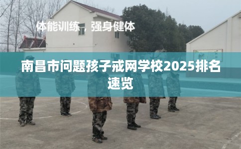南昌市问题孩子戒网学校2025排名速览 南昌市问题孩子戒网学校2025排名速览