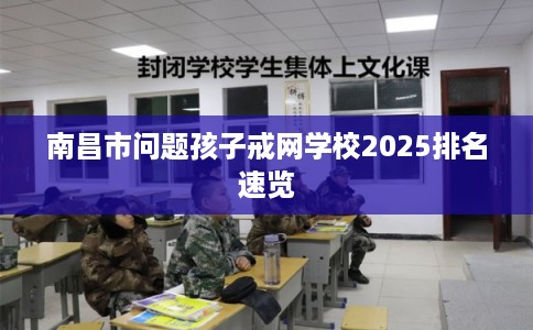 南昌市问题孩子戒网学校2025排名速览 南昌市问题孩子戒网学校2025排名速览