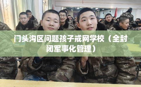 门头沟区问题孩子戒网学校(全封闭军事化管理) 门头沟区问题孩子戒网学校(全封闭军事化管理)