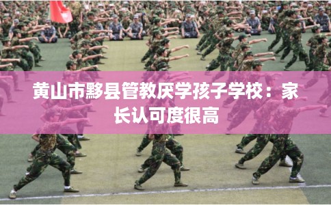 黄山市黟县管教厌学孩子学校:家长认可度很高 黄山市黟县管教厌学孩子学校:家长认可度很高