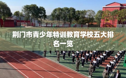 荆门市青少年特训教育学校五大排名一览 荆门市青少年特训教育学校五大排名一览