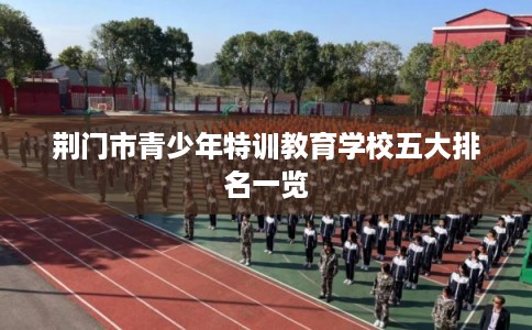 荆门市青少年特训教育学校五大排名一览 荆门市青少年特训教育学校五大排名一览