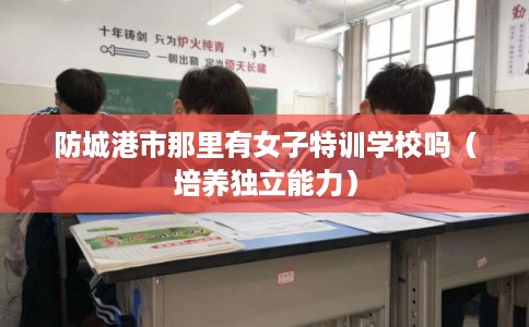 防城港市那里有女子特训学校吗(培养独立能力) 防城港市那里有女子特训学校吗(培养独立能力)