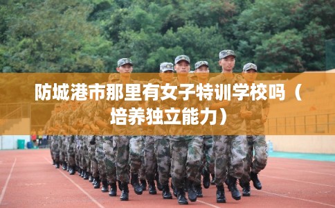 防城港市那里有女子特训学校吗(培养独立能力) 防城港市那里有女子特训学校吗(培养独立能力)