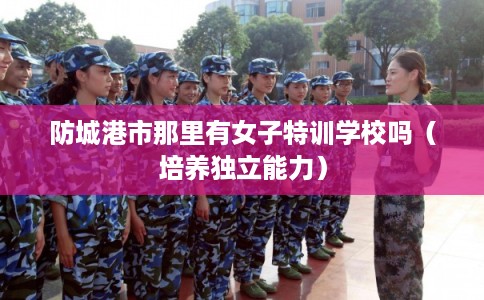 防城港市那里有女子特训学校吗(培养独立能力) 防城港市那里有女子特训学校吗(培养独立能力)