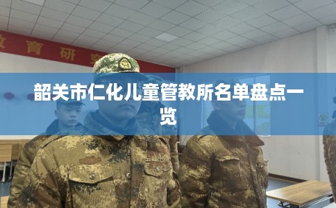 韶关市仁化儿童管教所名单盘点一览 韶关市仁化儿童管教所名单盘点一览