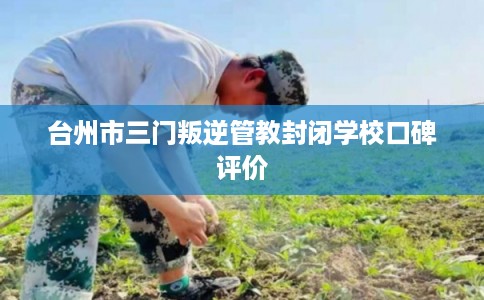 台州市三门叛逆管教封闭学校口碑评价 台州市三门叛逆管教封闭学校口碑评价