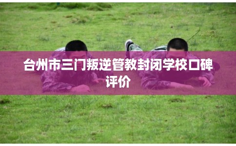 台州市三门叛逆管教封闭学校口碑评价 台州市三门叛逆管教封闭学校口碑评价