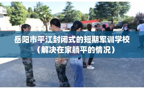 岳阳市平江封闭式的短期军训学校(解决在家躺平的情况) 岳阳市平江封闭式的短期军训学校(解决在家躺平的情况)
