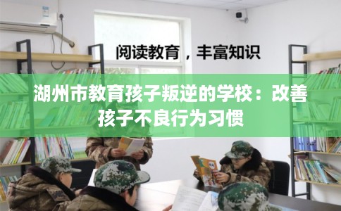 湖州市教育孩子叛逆的学校:改善孩子不良行为习惯 湖州市教育孩子叛逆的学校:改善孩子不良行为习惯