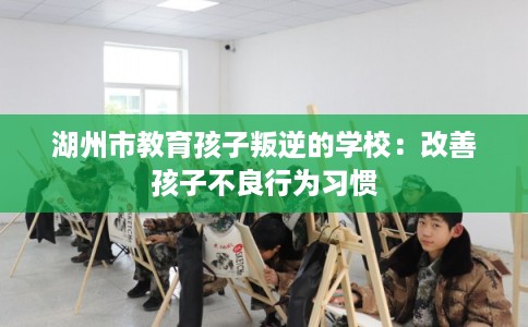 湖州市教育孩子叛逆的学校:改善孩子不良行为习惯 湖州市教育孩子叛逆的学校:改善孩子不良行为习惯