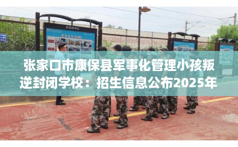 张家口市康保县军事化管理小孩叛逆封闭学校：招生信息公布2025年