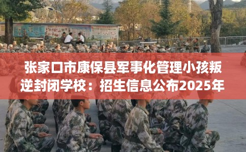 张家口市康保县军事化管理小孩叛逆封闭学校：招生信息公布2025年