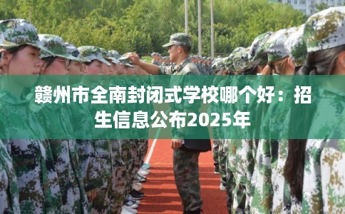 赣州市全南封闭式学校哪个好:招生信息公布2025年 赣州市全南封闭式学校哪个好:招生信息公布2025年