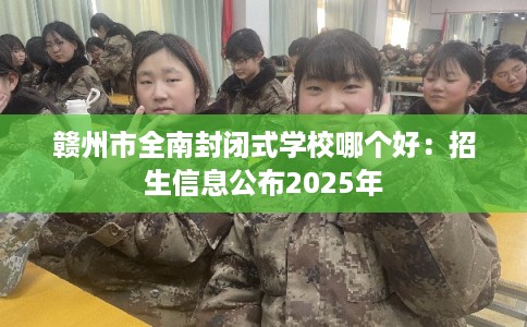 赣州市全南封闭式学校哪个好:招生信息公布2025年 赣州市全南封闭式学校哪个好:招生信息公布2025年