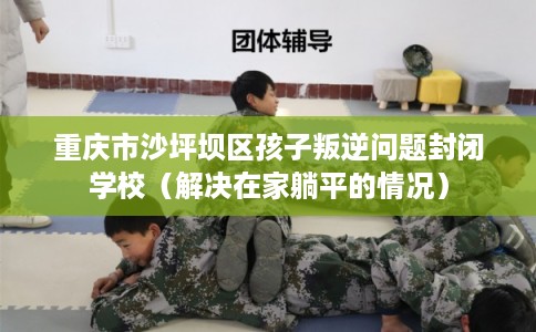重庆市沙坪坝区孩子叛逆问题封闭学校(解决在家躺平的情况) 重庆市沙坪坝区孩子叛逆问题封闭学校(解决在家躺平的情况)