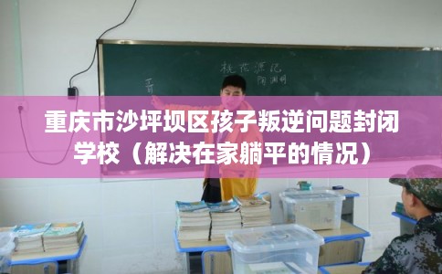 重庆市沙坪坝区孩子叛逆问题封闭学校(解决在家躺平的情况) 重庆市沙坪坝区孩子叛逆问题封闭学校(解决在家躺平的情况)