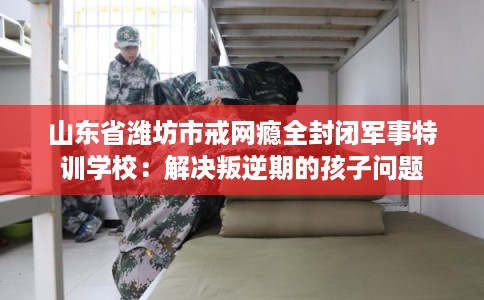 山东省潍坊市戒网瘾全封闭军事特训学校:解决叛逆期的孩子问题 山东省潍坊市戒网瘾全封闭军事特训学校:解决叛逆期的孩子问题