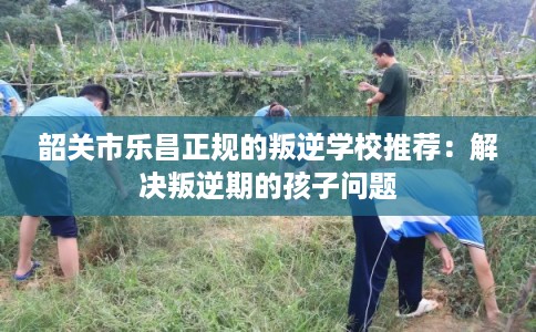 韶关市乐昌正规的叛逆学校推荐:解决叛逆期的孩子问题 韶关市乐昌正规的叛逆学校推荐:解决叛逆期的孩子问题