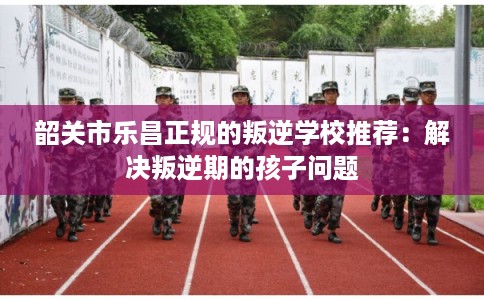 韶关市乐昌正规的叛逆学校推荐:解决叛逆期的孩子问题 韶关市乐昌正规的叛逆学校推荐:解决叛逆期的孩子问题