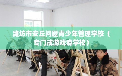 潍坊市安丘问题青少年管理学校(专门戒游戏瘾学校) 潍坊市安丘问题青少年管理学校(专门戒游戏瘾学校)