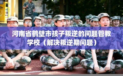 河南省鹤壁市孩子叛逆的问题管教学校(解决叛逆期问题) 河南省鹤壁市孩子叛逆的问题管教学校(解决叛逆期问题)