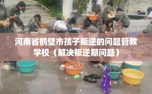 河南省鹤壁市孩子叛逆的问题管教学校(解决叛逆期问题) 河南省鹤壁市孩子叛逆的问题管教学校(解决叛逆期问题)