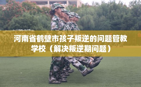 河南省鹤壁市孩子叛逆的问题管教学校(解决叛逆期问题) 河南省鹤壁市孩子叛逆的问题管教学校(解决叛逆期问题)