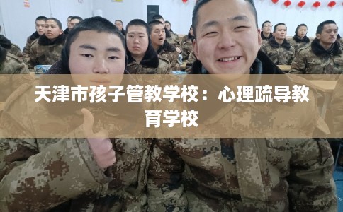 天津市孩子管教学校:心理疏导教育学校 天津市孩子管教学校:心理疏导教育学校