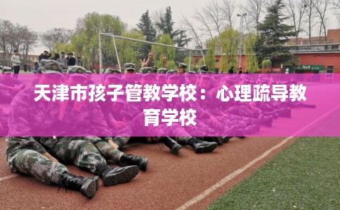 天津市孩子管教学校:心理疏导教育学校 天津市孩子管教学校:心理疏导教育学校