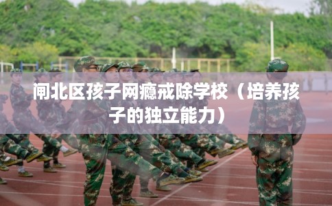 闸北区孩子网瘾戒除学校（培养孩子的独立能力）